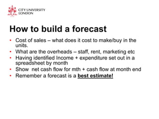 How to build a forecast 
• Cost of sales – what does it cost to make/buy in the 
units. 
• What are the overheads – staff, rent, marketing etc 
• Having identified Income + expenditure set out in a 
spreadsheet by month 
• Show net cash flow for mth + cash flow at month end 
• Remember a forecast is a best estimate! 
 