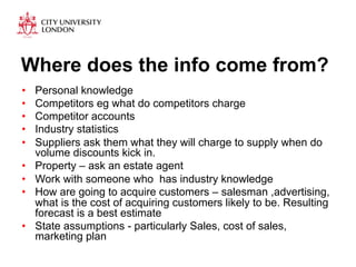Where does the info come from? 
• Personal knowledge 
• Competitors eg what do competitors charge 
• Competitor accounts 
• Industry statistics 
• Suppliers ask them what they will charge to supply when do 
volume discounts kick in. 
• Property – ask an estate agent 
• Work with someone who has industry knowledge 
• How are going to acquire customers – salesman ,advertising, 
what is the cost of acquiring customers likely to be. Resulting 
forecast is a best estimate 
• State assumptions - particularly Sales, cost of sales, 
marketing plan 
 