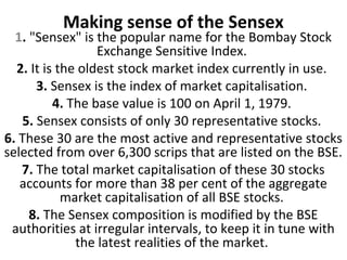 Making sense of the Sensex
  1. "Sensex" is the popular name for the Bombay Stock
                  Exchange Sensitive Index.
  2. It is the oldest stock market index currently in use.
      3. Sensex is the index of market capitalisation.
          4. The base value is 100 on April 1, 1979.
   5. Sensex consists of only 30 representative stocks.
6. These 30 are the most active and representative stocks
selected from over 6,300 scrips that are listed on the BSE.
   7. The total market capitalisation of these 30 stocks
   accounts for more than 38 per cent of the aggregate
            market capitalisation of all BSE stocks.
     8. The Sensex composition is modified by the BSE
 authorities at irregular intervals, to keep it in tune with
              the latest realities of the market.
 
