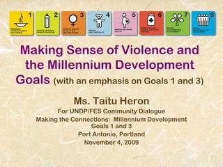 Making Sense of Violence and
the Millennium Development
Goals (with an emphasis on Goals 1 and 3)
Ms. Taitu Heron
For UNDP/FES Community Dialogue
Making the Connections: Millennium Development
Goals 1 and 3
Port Antonio, Portland
November 4, 2009
 