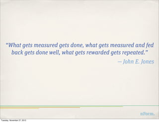 “What gets measured gets done, what gets measured and fed
      back gets done well, what gets rewarded gets repeated.”
                                               — John E. Jones




Tuesday, November 27, 2012
 