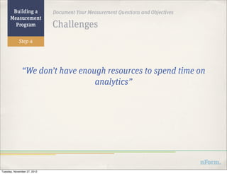 Building a            Document Your Measurement Questions and Objectives
      Measurement
        Program              Challenges
            Step 4




              “We don’t have enough resources to spend time on
                                 analytics”




Tuesday, November 27, 2012
 