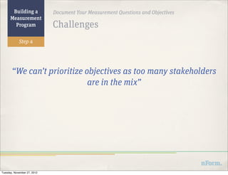 Building a            Document Your Measurement Questions and Objectives
      Measurement
        Program              Challenges
            Step 4




       “We can’t prioritize objectives as too many stakeholders
                             are in the mix”




Tuesday, November 27, 2012
 