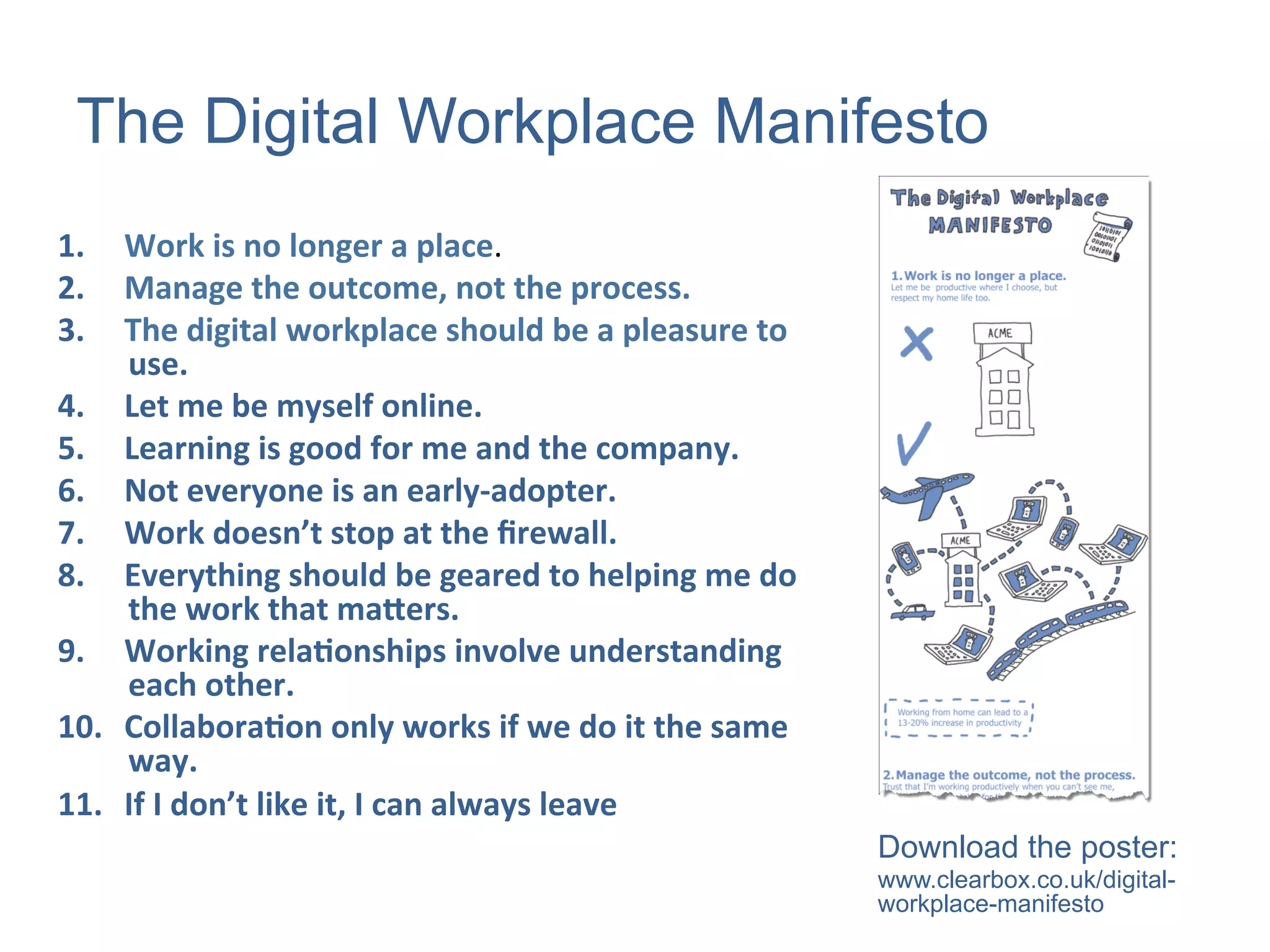 The Digital Workplace Manifesto
1.  Work	
  is	
  no	
  longer	
  a	
  place.	
  
2.  Manage	
  the	
  outcome,	
  not	
  the	
  process.	
  	
  
3.  The	
  digital	
  workplace	
  should	
  be	
  a	
  pleasure	
  to	
  
use.	
  	
  
4.  Let	
  me	
  be	
  myself	
  online.	
  	
  
5.  Learning	
  is	
  good	
  for	
  me	
  and	
  the	
  company.	
  	
  
6.  Not	
  everyone	
  is	
  an	
  early-­‐adopter.	
  	
  
7.  Work	
  doesn’t	
  stop	
  at	
  the	
  ﬁrewall.	
  	
  
8.  Everything	
  should	
  be	
  geared	
  to	
  helping	
  me	
  do	
  
the	
  work	
  that	
  maKers.	
  
9.  Working	
  relaMonships	
  involve	
  understanding	
  
each	
  other.	
  	
  
10.  CollaboraMon	
  only	
  works	
  if	
  we	
  do	
  it	
  the	
  same	
  
way.	
  	
  
11.  If	
  I	
  don’t	
  like	
  it,	
  I	
  can	
  always	
  leave	
  
Download the poster:
www.clearbox.co.uk/digital-
workplace-manifesto
 