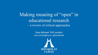 Making meaning of “open” in
educational research
– a review of critical approaches
Sara Mörtsell, PhD student
sara.mortsell@hig.se | @SaraMrtsell
 
