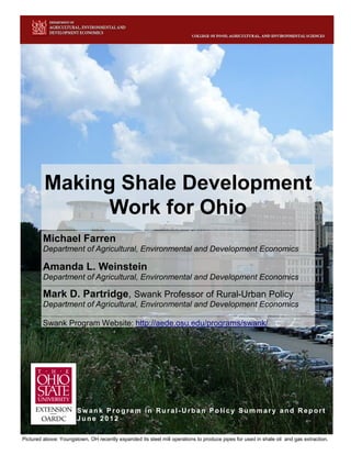 Making Shale Development
               Work for Ohio
        Michael Farren
        Department of Agricultural, Environmental and Development Economics

        Amanda L. Weinstein
        Department of Agricultural, Environmental and Development Economics

        Mark D. Partridge, Swank Professor of Rural-Urban Policy
        Department of Agricultural, Environmental and Development Economics

        Swank Program Website: http://aede.osu.edu/programs/swank/




                       Sw ank Program in Rural-Urban Policy Summary and Report
                       June 2012

i
Pictured above: Youngstown, OH recently expanded its steel mill operations to produce pipes for used in shale oil and gas extraction.
 