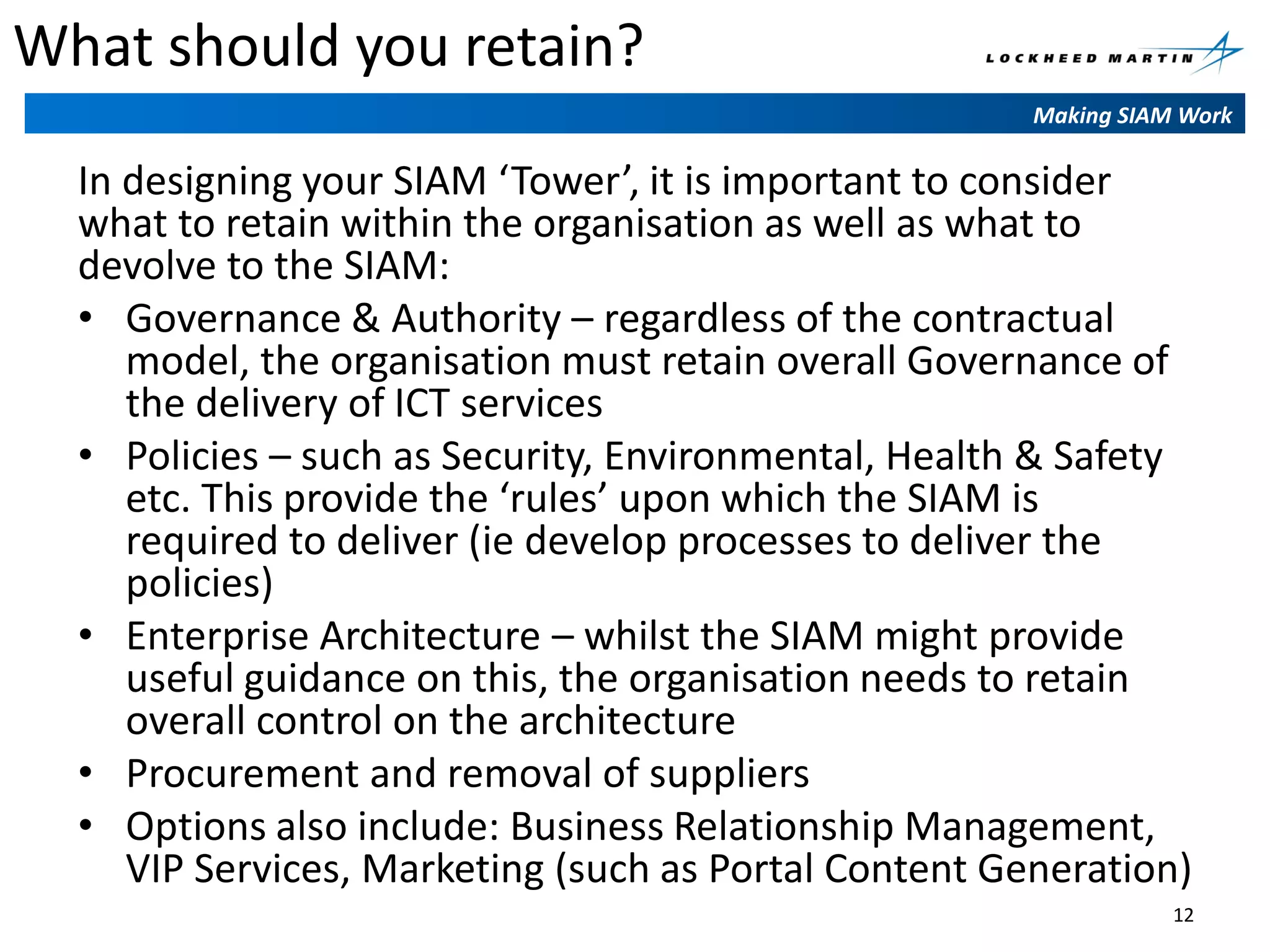 What should you retain?
Making SIAM Work

In designing your SIAM ‘Tower’, it is important to consider
what to retain within the organisation as well as what to
devolve to the SIAM:
• Governance & Authority – regardless of the contractual
model, the organisation must retain overall Governance of
the delivery of ICT services
• Policies – such as Security, Environmental, Health & Safety
etc. This provide the ‘rules’ upon which the SIAM is
required to deliver (ie develop processes to deliver the
policies)
• Enterprise Architecture – whilst the SIAM might provide
useful guidance on this, the organisation needs to retain
overall control on the architecture
• Procurement and removal of suppliers
• Options also include: Business Relationship Management,
VIP Services, Marketing (such as Portal Content Generation)
12

 