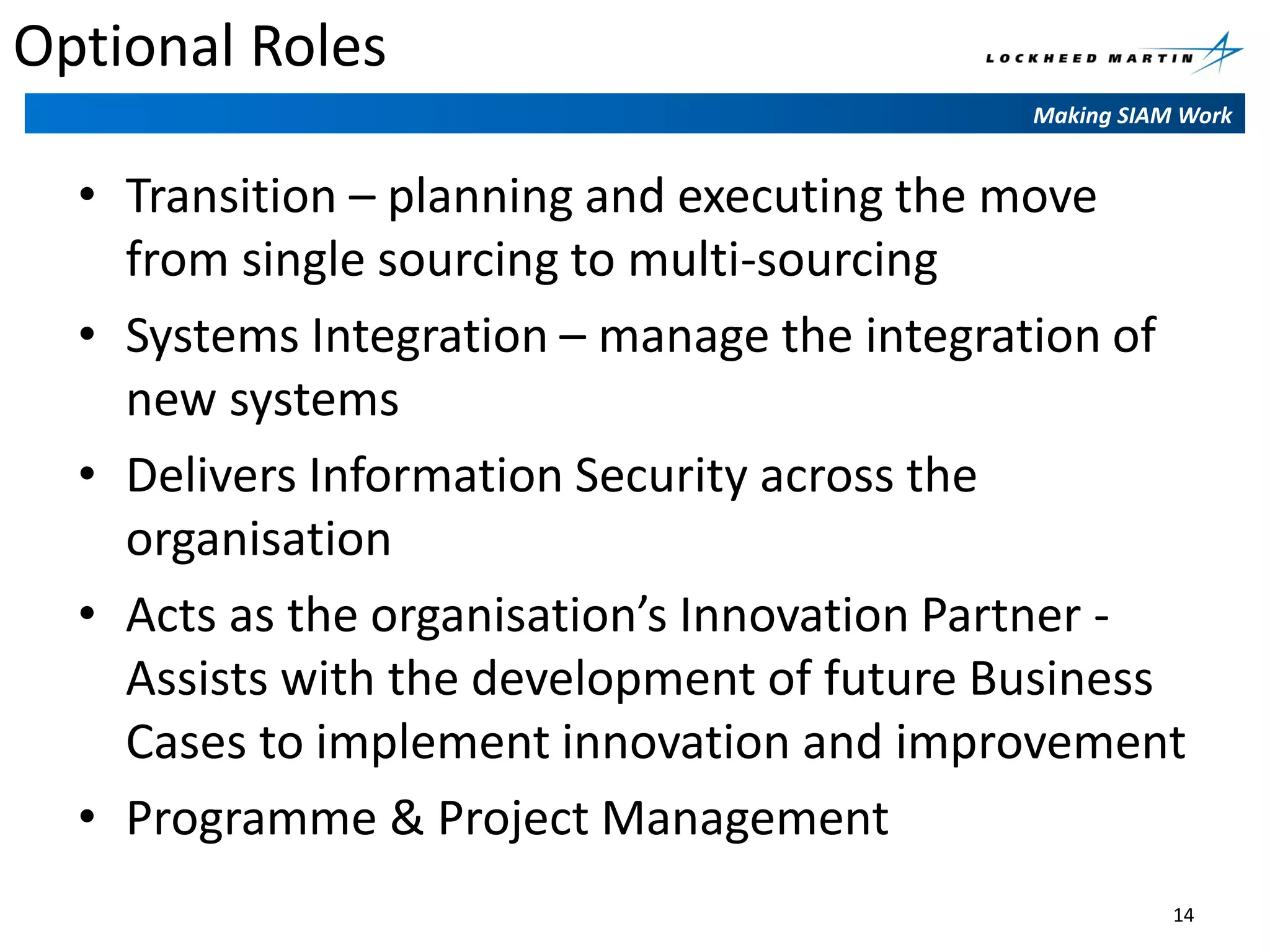 Optional Roles
Making SIAM Work

• Transition – planning and executing the move
from single sourcing to multi-sourcing
• Systems Integration – manage the integration of
new systems
• Delivers Information Security across the
organisation
• Acts as the organisation’s Innovation Partner Assists with the development of future Business
Cases to implement innovation and improvement
• Programme & Project Management
14

 