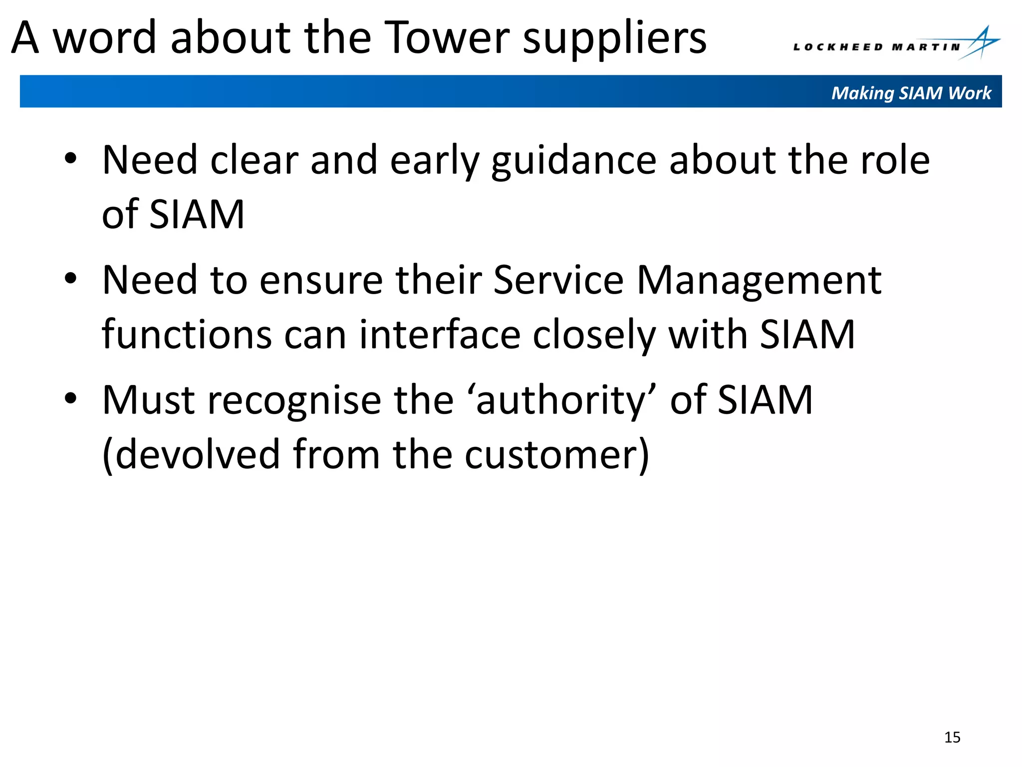 A word about the Tower suppliers
Making SIAM Work

• Need clear and early guidance about the role
of SIAM
• Need to ensure their Service Management
functions can interface closely with SIAM
• Must recognise the ‘authority’ of SIAM
(devolved from the customer)

15

 