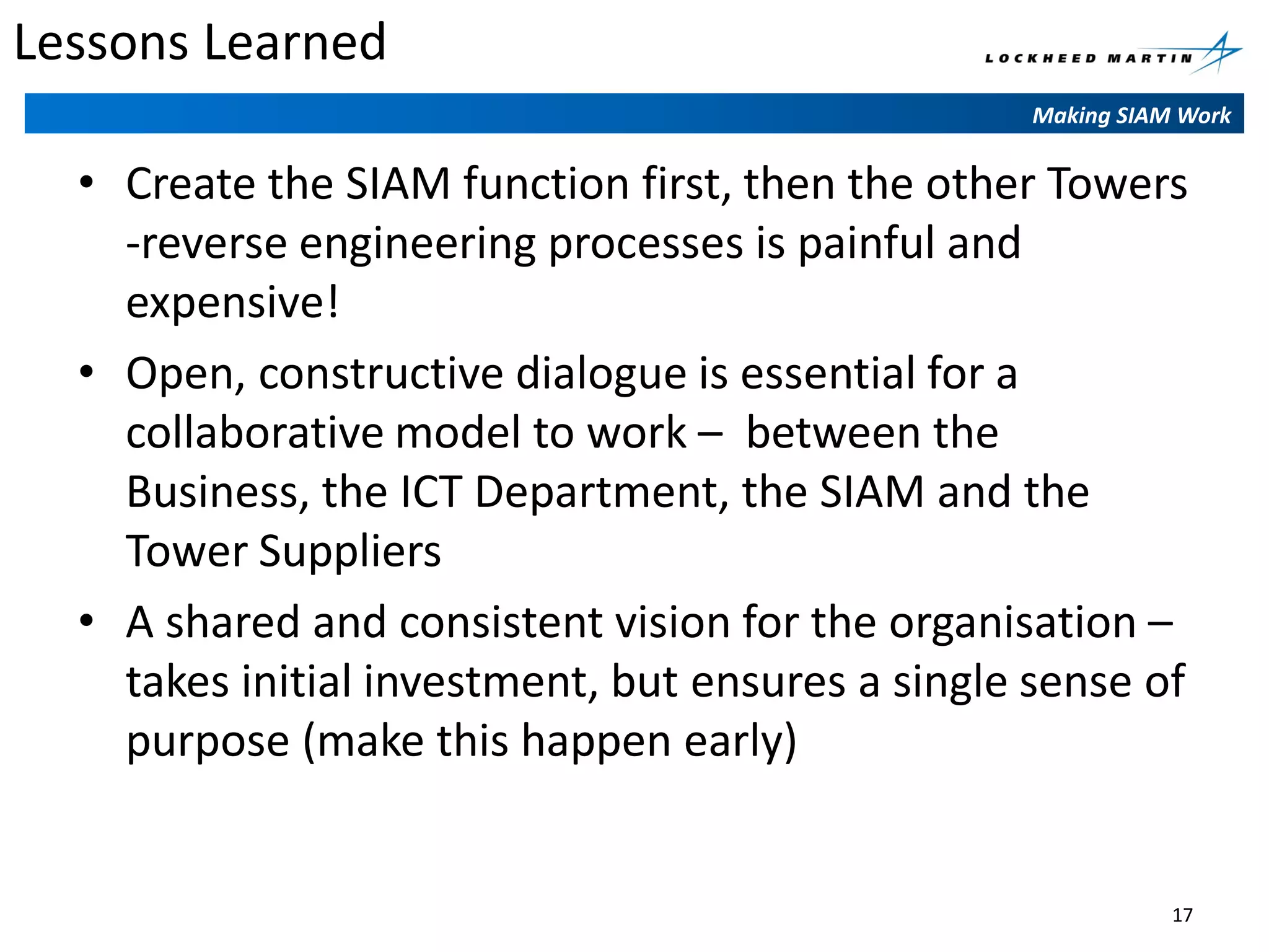 Lessons Learned
Making SIAM Work

• Create the SIAM function first, then the other Towers
-reverse engineering processes is painful and
expensive!
• Open, constructive dialogue is essential for a
collaborative model to work – between the
Business, the ICT Department, the SIAM and the
Tower Suppliers
• A shared and consistent vision for the organisation –
takes initial investment, but ensures a single sense of
purpose (make this happen early)

17

 