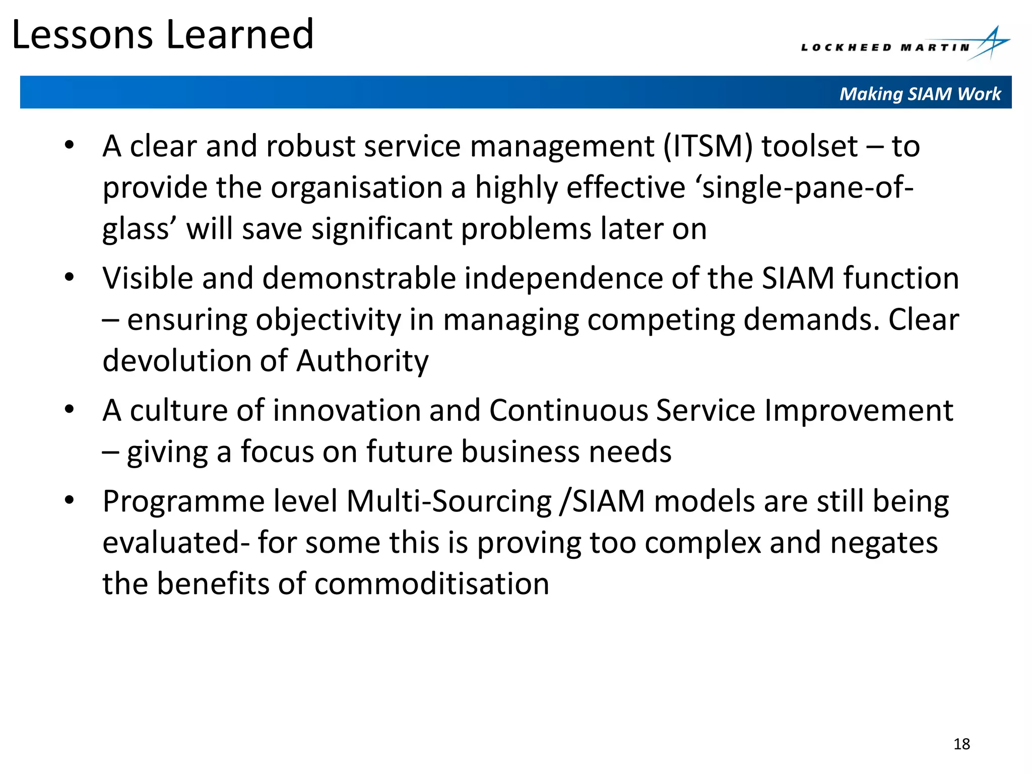 Lessons Learned
Making SIAM Work

• A clear and robust service management (ITSM) toolset – to
provide the organisation a highly effective ‘single-pane-ofglass’ will save significant problems later on
• Visible and demonstrable independence of the SIAM function
– ensuring objectivity in managing competing demands. Clear
devolution of Authority
• A culture of innovation and Continuous Service Improvement
– giving a focus on future business needs
• Programme level Multi-Sourcing /SIAM models are still being
evaluated- for some this is proving too complex and negates
the benefits of commoditisation

18

 