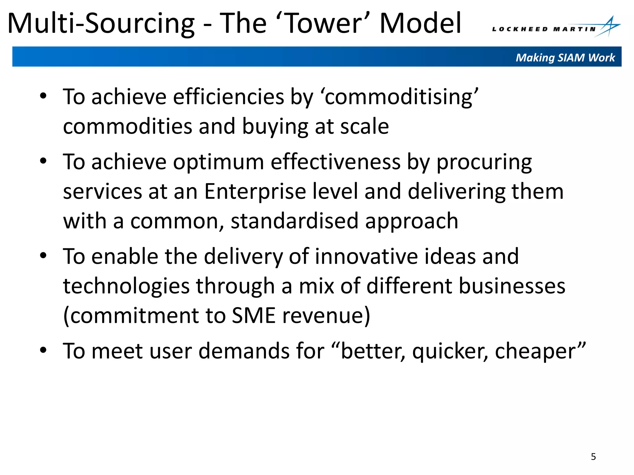 Multi-Sourcing - The ‘Tower’ Model
Making SIAM Work

• To achieve efficiencies by ‘commoditising’
commodities and buying at scale
• To achieve optimum effectiveness by procuring
services at an Enterprise level and delivering them
with a common, standardised approach
• To enable the delivery of innovative ideas and
technologies through a mix of different businesses
(commitment to SME revenue)
• To meet user demands for “better, quicker, cheaper”

5

 