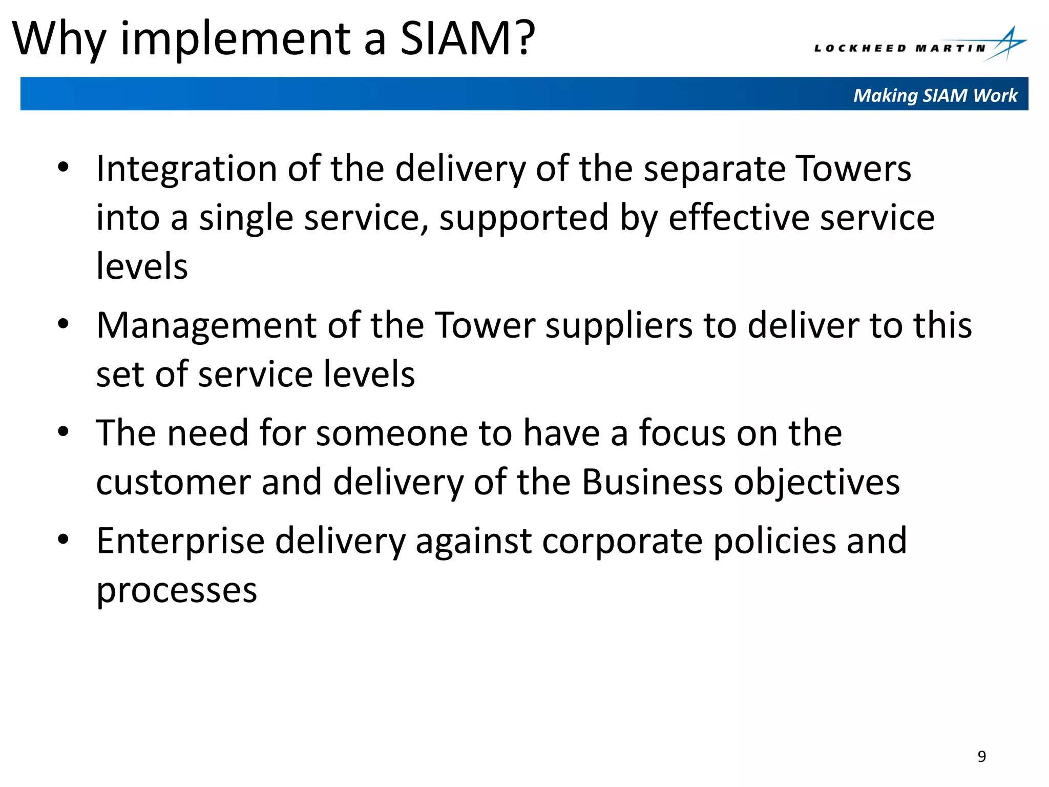 Why implement a SIAM?
Making SIAM Work

• Integration of the delivery of the separate Towers
into a single service, supported by effective service
levels
• Management of the Tower suppliers to deliver to this
set of service levels
• The need for someone to have a focus on the
customer and delivery of the Business objectives
• Enterprise delivery against corporate policies and
processes

9

 