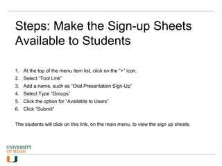 Steps: Make the Sign-up Sheets
Available to Students
1. At the top of the menu item list, click on the “+” icon.
2. Select “Tool Link”
3. Add a name, such as “Oral Presentation Sign-Up”
4. Select Type “Groups”
5. Click the option for “Available to Users”
6. Click “Submit”
The students will click on this link, on the main menu, to view the sign up sheets.
 