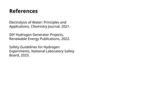 References
Electrolysis of Water: Principles and
Applications, Chemistry Journal, 2021.
DIY Hydrogen Generator Projects,
Renewable Energy Publications, 2022.
Safety Guidelines for Hydrogen
Experiments, National Laboratory Safety
Board, 2023.
 