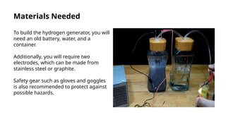 Materials Needed
To build the hydrogen generator, you will
need an old battery, water, and a
container.
Additionally, you will require two
electrodes, which can be made from
stainless steel or graphite.
Safety gear such as gloves and goggles
is also recommended to protect against
possible hazards.
 