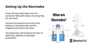 Setting Up the Electrodes
Insert the two electrodes into the
container filled with water, ensuring they
do not touch.
Connect the positive terminal of the
battery to one electrode and the
negative terminal to the other.
The electrodes will facilitate the flow of
electricity, leading to hydrogen
production.
 