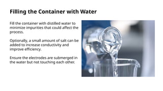 Filling the Container with Water
Fill the container with distilled water to
minimize impurities that could affect the
process.
Optionally, a small amount of salt can be
added to increase conductivity and
improve efficiency.
Ensure the electrodes are submerged in
the water but not touching each other.
 