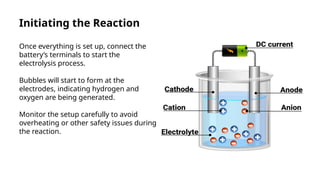 Initiating the Reaction
Once everything is set up, connect the
battery’s terminals to start the
electrolysis process.
Bubbles will start to form at the
electrodes, indicating hydrogen and
oxygen are being generated.
Monitor the setup carefully to avoid
overheating or other safety issues during
the reaction.
 
