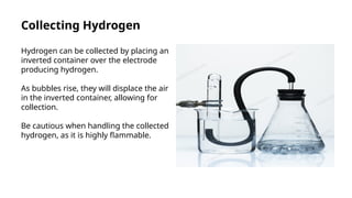 Collecting Hydrogen
Hydrogen can be collected by placing an
inverted container over the electrode
producing hydrogen.
As bubbles rise, they will displace the air
in the inverted container, allowing for
collection.
Be cautious when handling the collected
hydrogen, as it is highly flammable.
 
