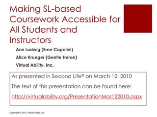 Making SL-based Coursework Accessible for All Students and Instructors  Ann Ludwig (Eme Capalini) Alice Krueger (Gentle Heron) Virtual Ability, Inc. As presented in Second Life® on March 12, 2010 The text of this presentation can be found here: http://virtualability.org/PresentationMar122010.aspx 