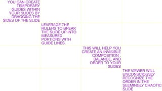 YOU CAN CREATE
TEMPORARY
GUIDES WITHIN
YOUR SLIDES BY
DRAGGING THE
SIDES OF THE SLIDE

LEVERAGE THE
RULERS TO BREAK
THE SLIDE UP INTO
MEASURED
PORTIONS WITH
GUIDE LINES.
THIS WILL HELP YOU
CREATE AN INVISIBLE
COMPOSITION ,
BALANCE, AND
ORDER TO YOUR
SLIDES

THE VIEWER WILL
UNCONSCIOUSLY
RECOGNIZE THE
ORDER IN THE
SEEMINGLY CHAOTIC
SLIDE

 