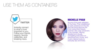 USE THEM AS CONTAINERS
MICHELLE PHAN
TWITTER
Instantly connect
to what's most
important to you.
Follow your friends,
experts, favorite
celebrities, and
breaking news.

As one of the early adopters
of YouTube, Phan established
an early presence on the site
and has since become the
most subscribed beauty
channel. She uses voiceovers
in her tutorials, offering
detailed and visually
compelling instruction on
everything from movie- and
music-inspired looks to
everyday tips and tricks.

 
