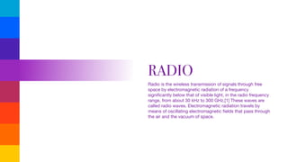 RADIO
Radio is the wireless transmission of signals through free
space by electromagnetic radiation of a frequency
signiﬁcantly below that of visible light, in the radio frequency
range, from about 30 kHz to 300 GHz.[1] These waves are
called radio waves. Electromagnetic radiation travels by
means of oscillating electromagnetic ﬁelds that pass through
the air and the vacuum of space.

 