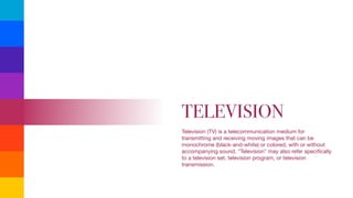 TELEVISION
Television (TV) is a telecommunication medium for
transmitting and receiving moving images that can be
monochrome (black-and-white) or colored, with or without
accompanying sound. "Television" may also refer speciﬁcally
to a television set, television program, or television
transmission.

 
