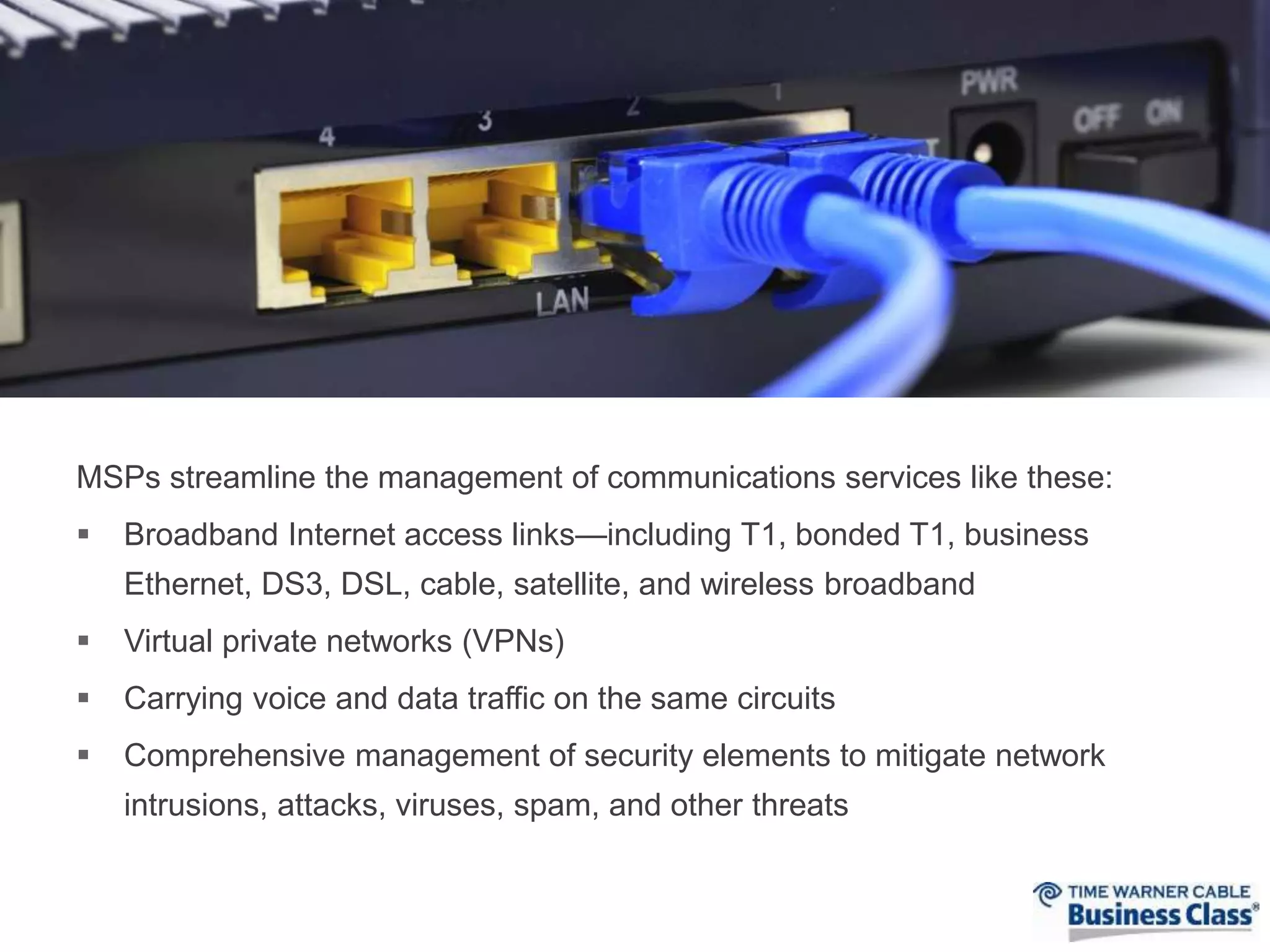 MSPs streamline the management of communications services like these: 
 Broadband Internet access links—including T1, bonded T1, business 
Ethernet, DS3, DSL, cable, satellite, and wireless broadband 
 Virtual private networks (VPNs) 
 Carrying voice and data traffic on the same circuits 
 Comprehensive management of security elements to mitigate network 
intrusions, attacks, viruses, spam, and other threats 
 
