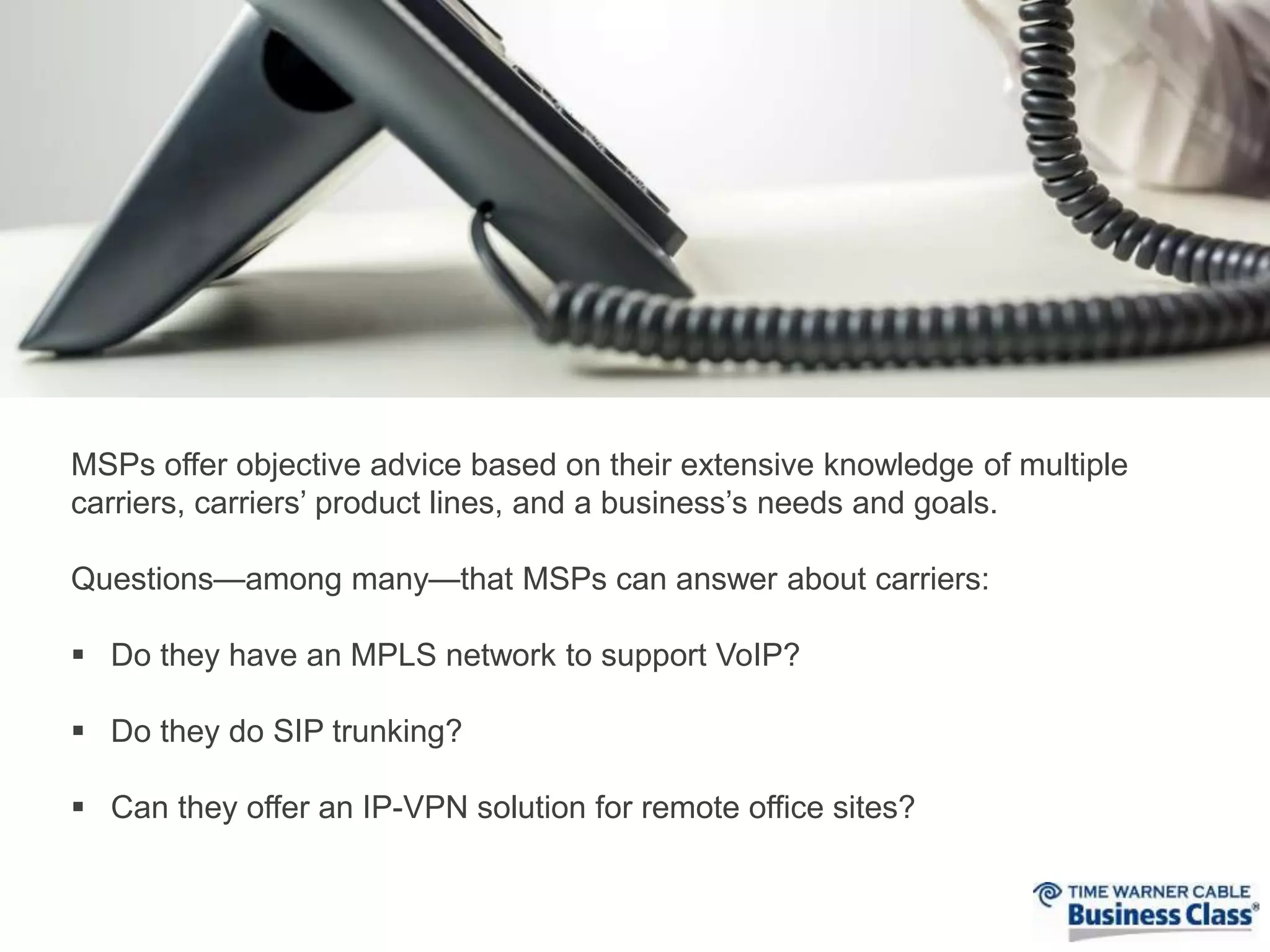 MSPs offer objective advice based on their extensive knowledge of multiple 
carriers, carriers’ product lines, and a business’s needs and goals. 
Questions—among many—that MSPs can answer about carriers: 
 Do they have an MPLS network to support VoIP? 
 Do they do SIP trunking? 
 Can they offer an IP-VPN solution for remote office sites? 
 