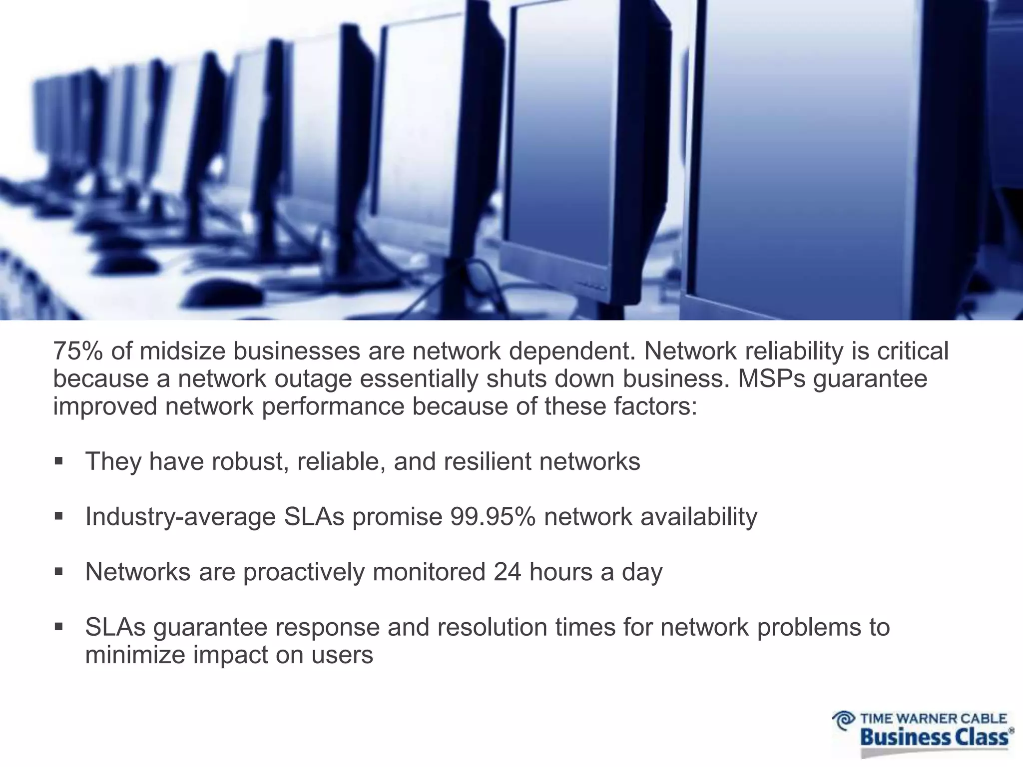 75% of midsize businesses are network dependent. Network reliability is critical 
because a network outage essentially shuts down business. MSPs guarantee 
improved network performance because of these factors: 
 They have robust, reliable, and resilient networks 
 Industry-average SLAs promise 99.95% network availability 
 Networks are proactively monitored 24 hours a day 
 SLAs guarantee response and resolution times for network problems to 
minimize impact on users 
 