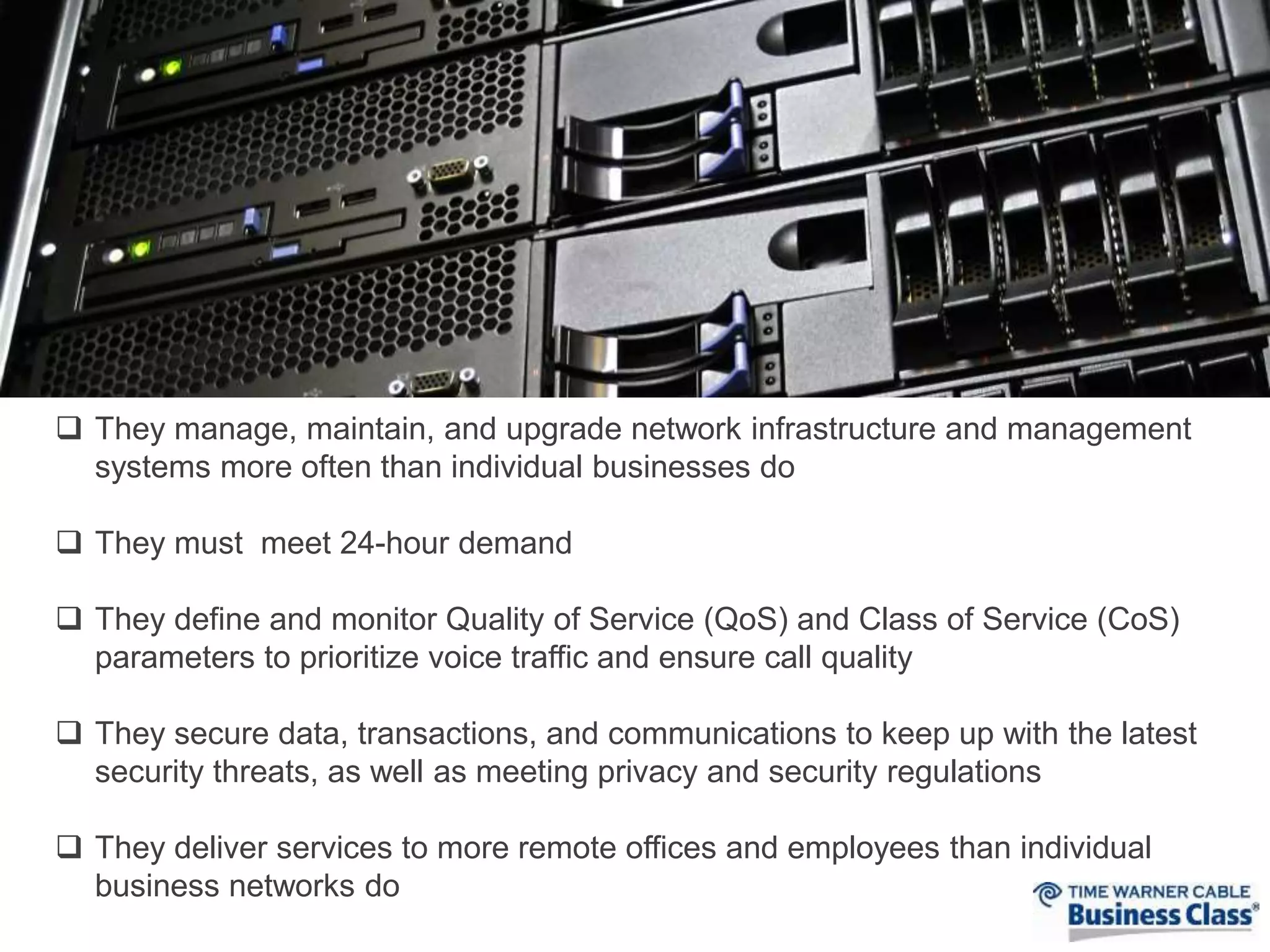  They manage, maintain, and upgrade network infrastructure and management 
systems more often than individual businesses do 
 They must meet 24-hour demand 
 They define and monitor Quality of Service (QoS) and Class of Service (CoS) 
parameters to prioritize voice traffic and ensure call quality 
 They secure data, transactions, and communications to keep up with the latest 
security threats, as well as meeting privacy and security regulations 
 They deliver services to more remote offices and employees than individual 
business networks do 
 