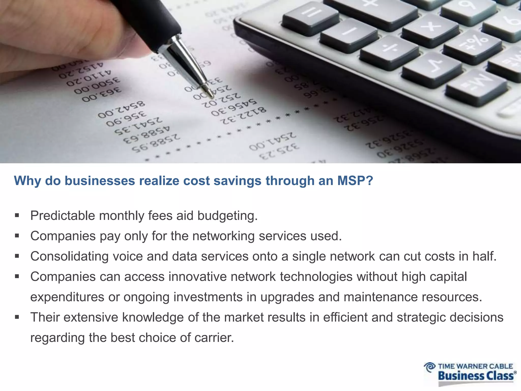 Why do businesses realize cost savings through an MSP? 
 Predictable monthly fees aid budgeting. 
 Companies pay only for the networking services used. 
 Consolidating voice and data services onto a single network can cut costs in half. 
 Companies can access innovative network technologies without high capital 
expenditures or ongoing investments in upgrades and maintenance resources. 
 Their extensive knowledge of the market results in efficient and strategic decisions 
regarding the best choice of carrier. 
 