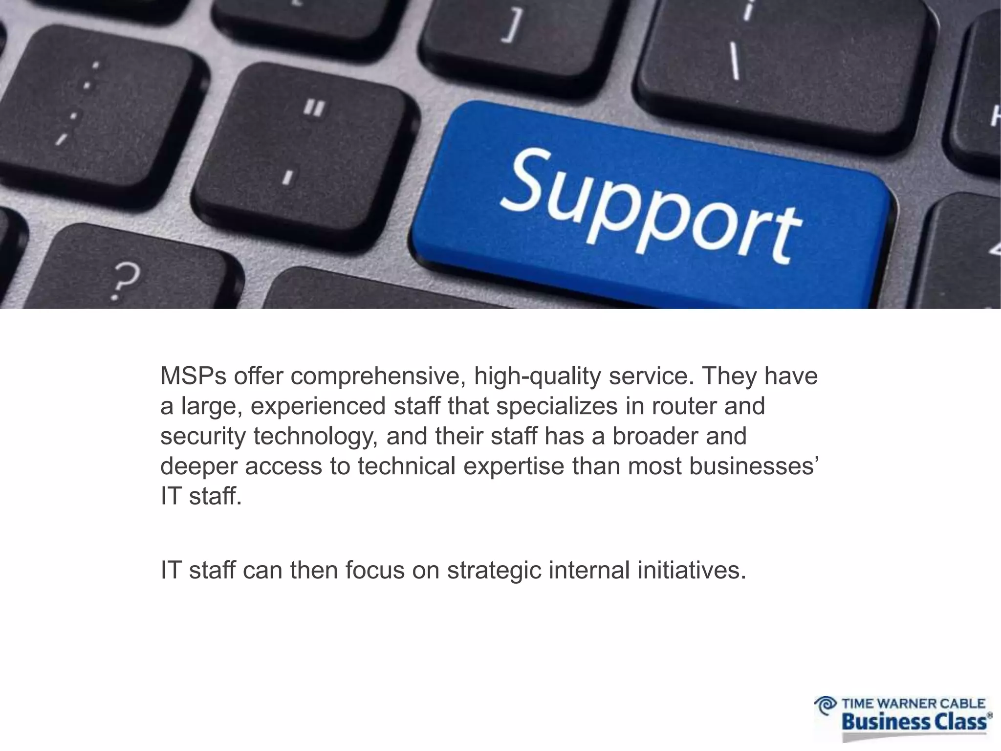 MSPs offer comprehensive, high-quality service. They have 
a large, experienced staff that specializes in router and 
security technology, and their staff has a broader and 
deeper access to technical expertise than most businesses’ 
IT staff. 
IT staff can then focus on strategic internal initiatives. 
 