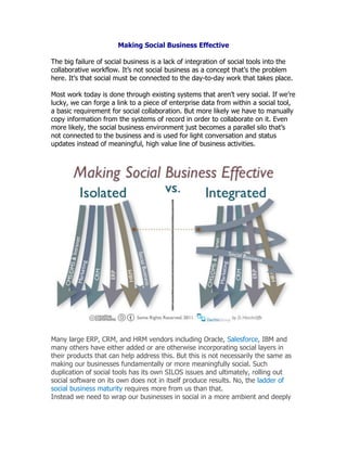 Making Social Business Effective<br />The big failure of social business is a lack of integration of social tools into the collaborative workflow. It’s not social business as a concept that’s the problem here. It’s that social must be connected to the day-to-day work that takes place. <br />Most work today is done through existing systems that aren’t very social. If we’re lucky, we can forge a link to a piece of enterprise data from within a social tool, a basic requirement for social collaboration. But more likely we have to manually copy information from the systems of record in order to collaborate on it. Even more likely, the social business environment just becomes a parallel silo that’s not connected to the business and is used for light conversation and status updates instead of meaningful, high value line of business activities.<br />Many large ERP, CRM, and HRM vendors including Oracle, Salesforce, IBM and many others have either added or are otherwise incorporating social layers in their products that can help address this. But this is not necessarily the same as making our businesses fundamentally or more meaningfully social. Such duplication of social tools has its own SILOS issues and ultimately, rolling out social software on its own does not in itself produce results. No, the ladder of social business maturity requires more from us than that.<br />Instead we need to wrap our businesses in social in a more ambient and deeply connected manner. To work, this must be more than for example merely adding threaded conversations to our systems of record. It’s about weaving collaboration into everything we do, efficiently and simply. With recent advances like real, mature, standardized social integration with OpenSocial 2.0 — with widespread support by enterprise software makers for the first time — there’s a genuine opportunity, right now, for us to connect our daily departmental and enterprise-scale work activities en masse to an overall social fabric that enables real change, real results, and real ROI.<br />Technology will never be the full answer to this issue. But whenever we have a means of much more easily putting social in the flow of work we must go well beyond paper strategy and employ them.<br />Social business can become just a fancy chat tool in your organization. Don’t put social business to work. Do you want to unleash untapped worker potential, including cognitive surplus, peer production, and collective intelligence and all the big strategic buzzwords? Then put social business to work. <br />A key issue is to drive engagement and participation in all the integration points it makes available. One of the biggest failures is the lack of workflow integration to drive culture change and that's why a social everywhere strategy is necessary as that is the easiest way to drive culture change. <br />Any progress will require connecting some technology thinking with some business thinking. Specifically, the following tasks have to be executed:<br />,[object Object]
