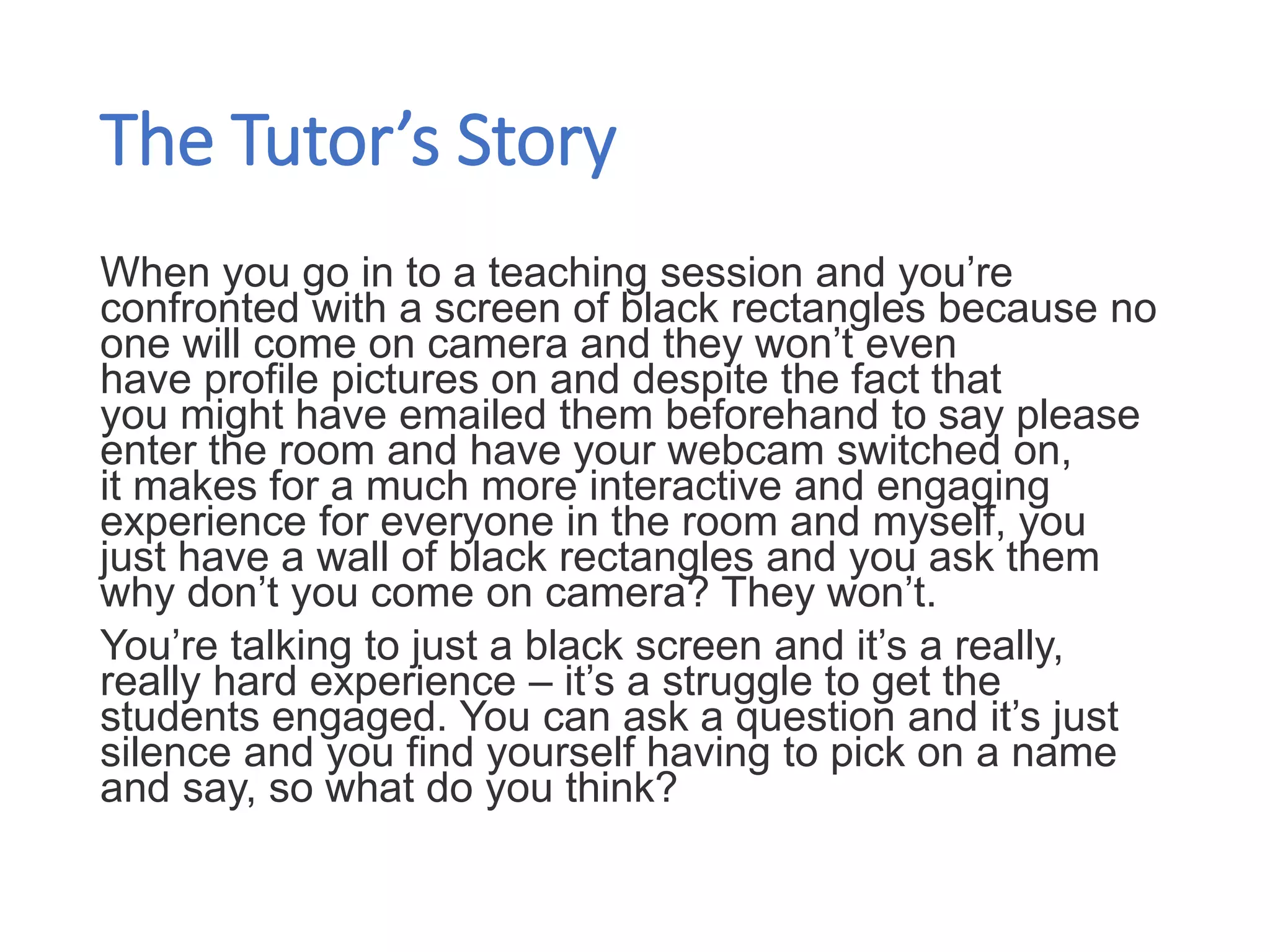 The Tutor’s Story
When you go in to a teaching session and you’re
confronted with a screen of black rectangles because no
one will come on camera and they won’t even
have profile pictures on and despite the fact that
you might have emailed them beforehand to say please
enter the room and have your webcam switched on,
it makes for a much more interactive and engaging
experience for everyone in the room and myself, you
just have a wall of black rectangles and you ask them
why don’t you come on camera? They won’t.
You’re talking to just a black screen and it’s a really,
really hard experience – it’s a struggle to get the
students engaged. You can ask a question and it’s just
silence and you find yourself having to pick on a name
and say, so what do you think?​
 