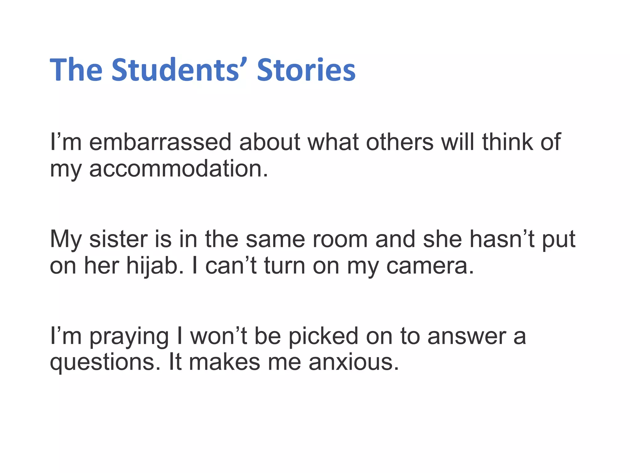 The Students’ Stories
I’m embarrassed about what others will think of
my accommodation.
My sister is in the same room and she hasn’t put
on her hijab. I can’t turn on my camera.
I’m praying I won’t be picked on to answer a
questions. It makes me anxious.
 