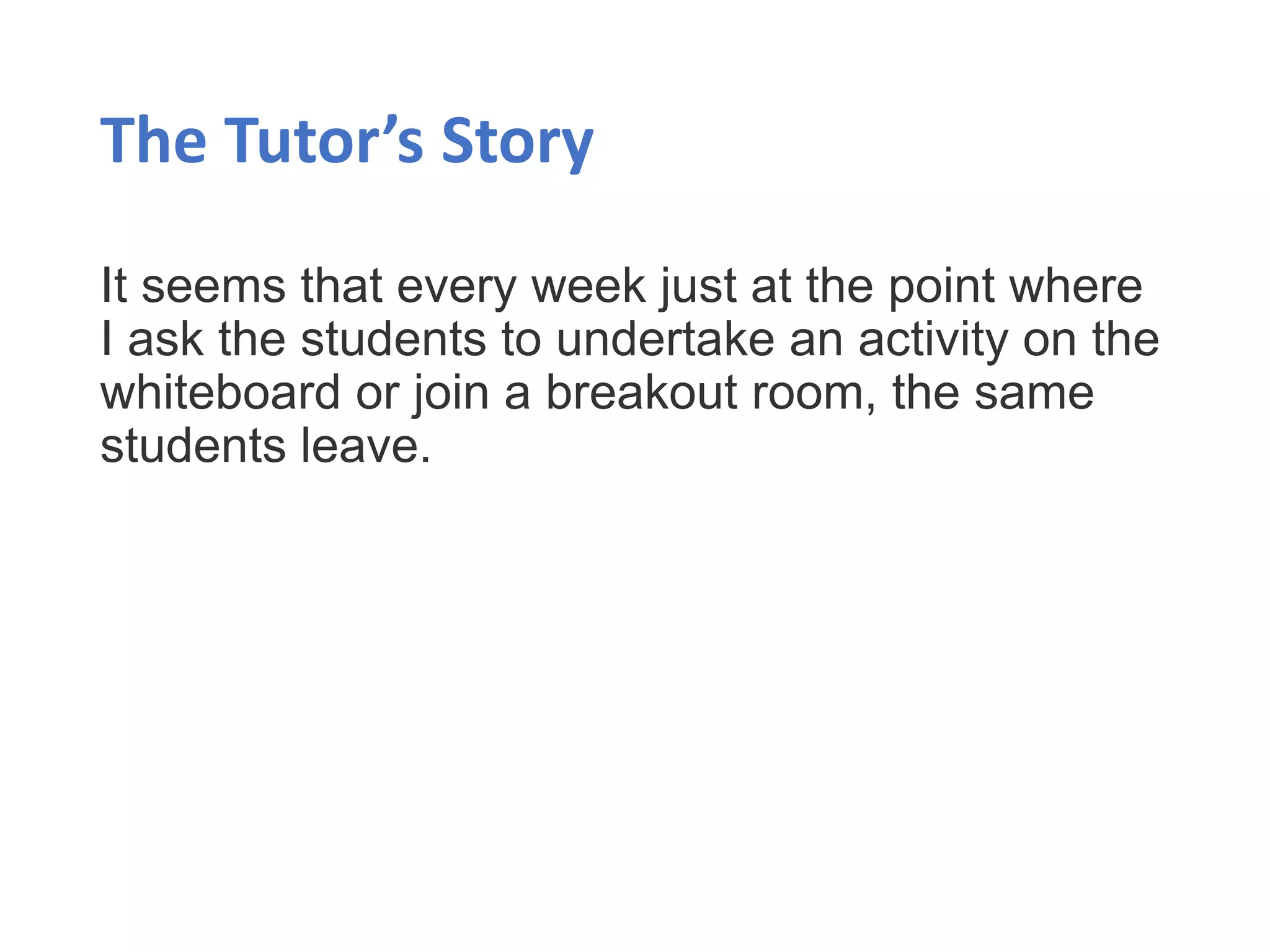 The Tutor’s Story
It seems that every week just at the point where
I ask the students to undertake an activity on the
whiteboard or join a breakout room, the same
students leave.
 