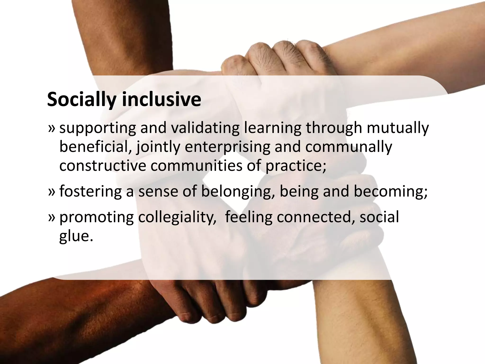 Socially inclusive
» supporting and validating learning through mutually
beneficial, jointly enterprising and communally
constructive communities of practice;
» fostering a sense of belonging, being and becoming;
» promoting collegiality, feeling connected, social
glue.
 