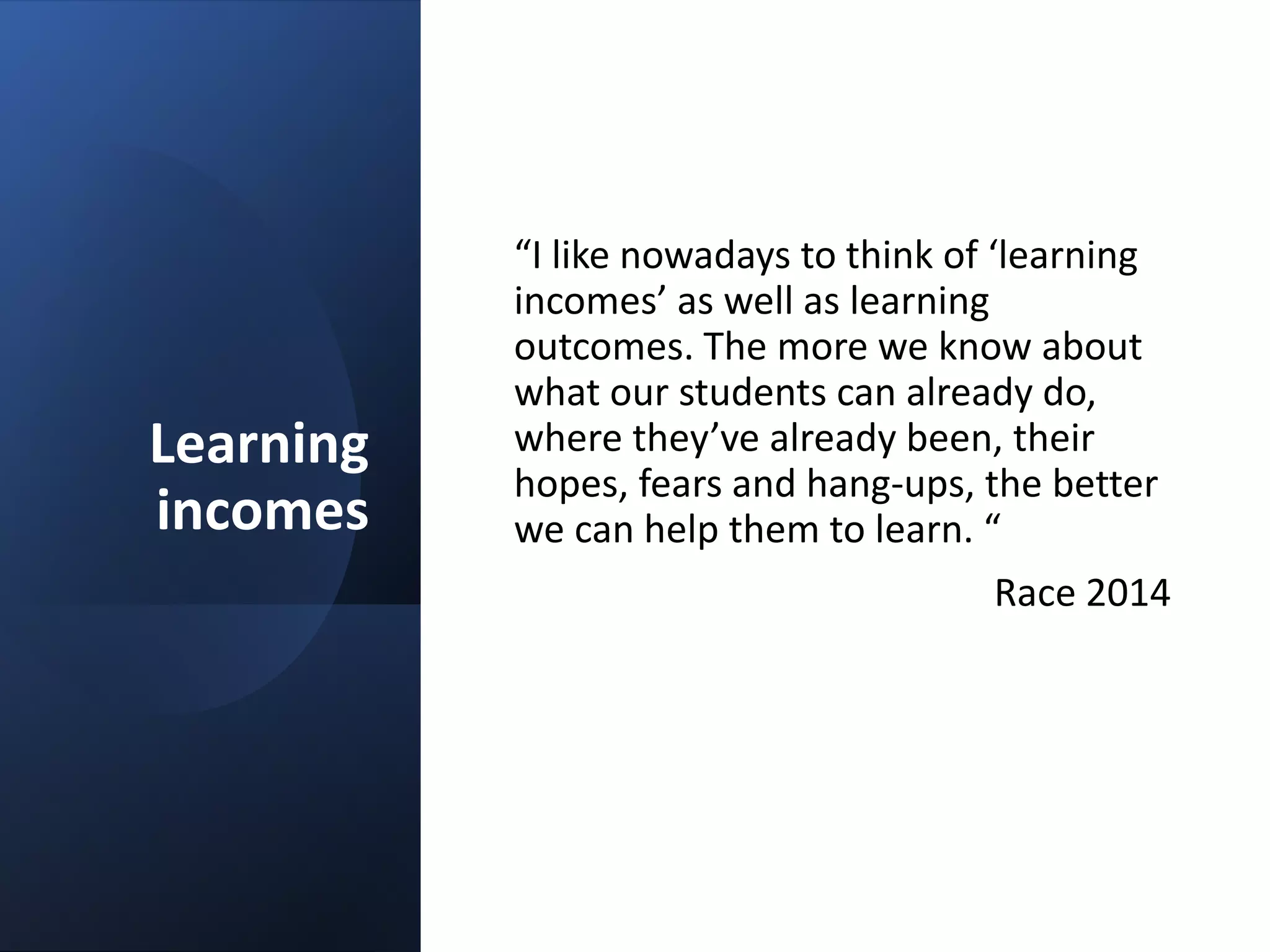 Learning
incomes
“I like nowadays to think of ‘learning
incomes’ as well as learning
outcomes. The more we know about
what our students can already do,
where they’ve already been, their
hopes, fears and hang-ups, the better
we can help them to learn. “
Race 2014
 