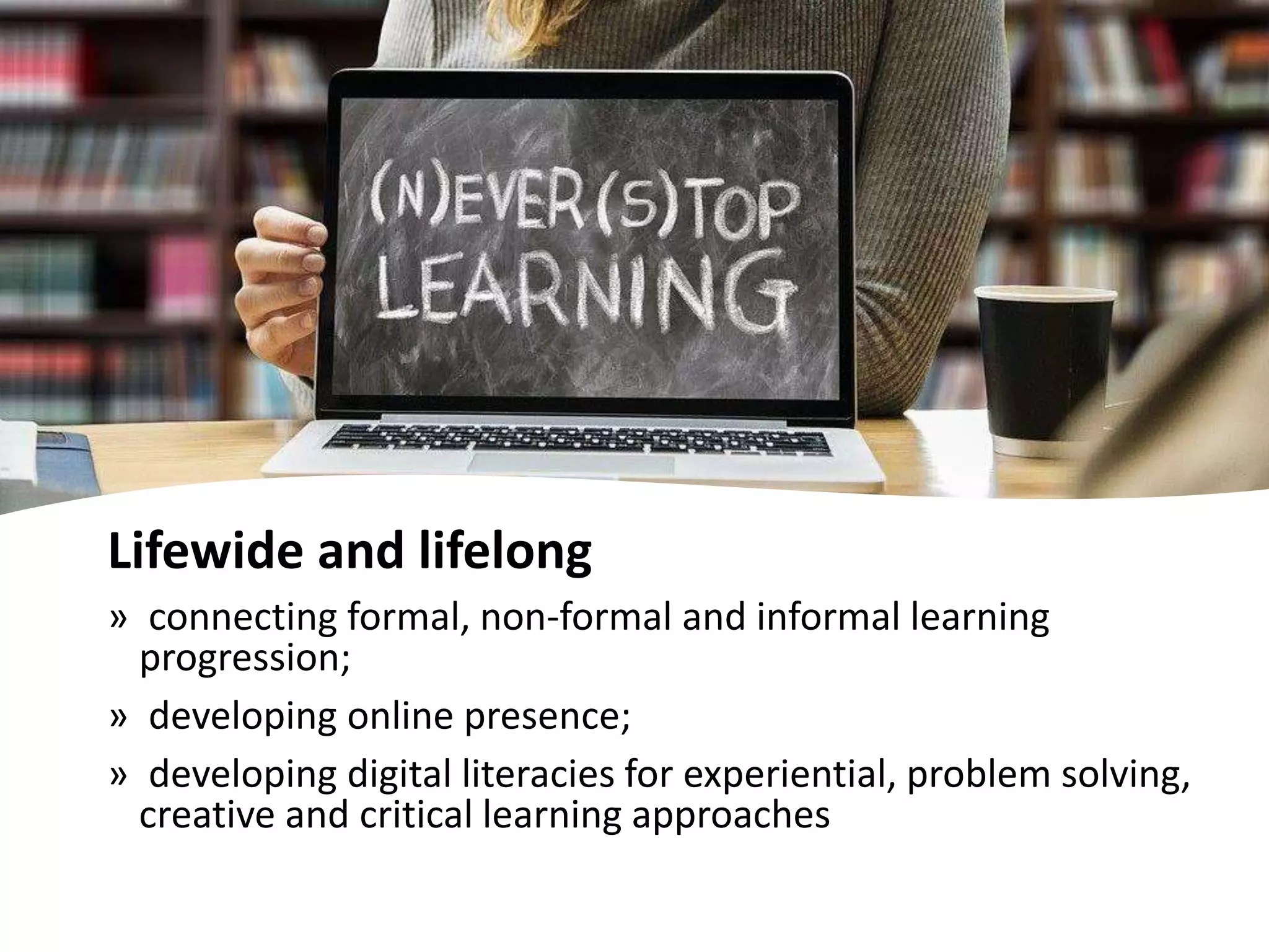 Lifewide and lifelong
» connecting formal, non-formal and informal learning
progression;
» developing online presence;
» developing digital literacies for experiential, problem solving,
creative and critical learning approaches
 