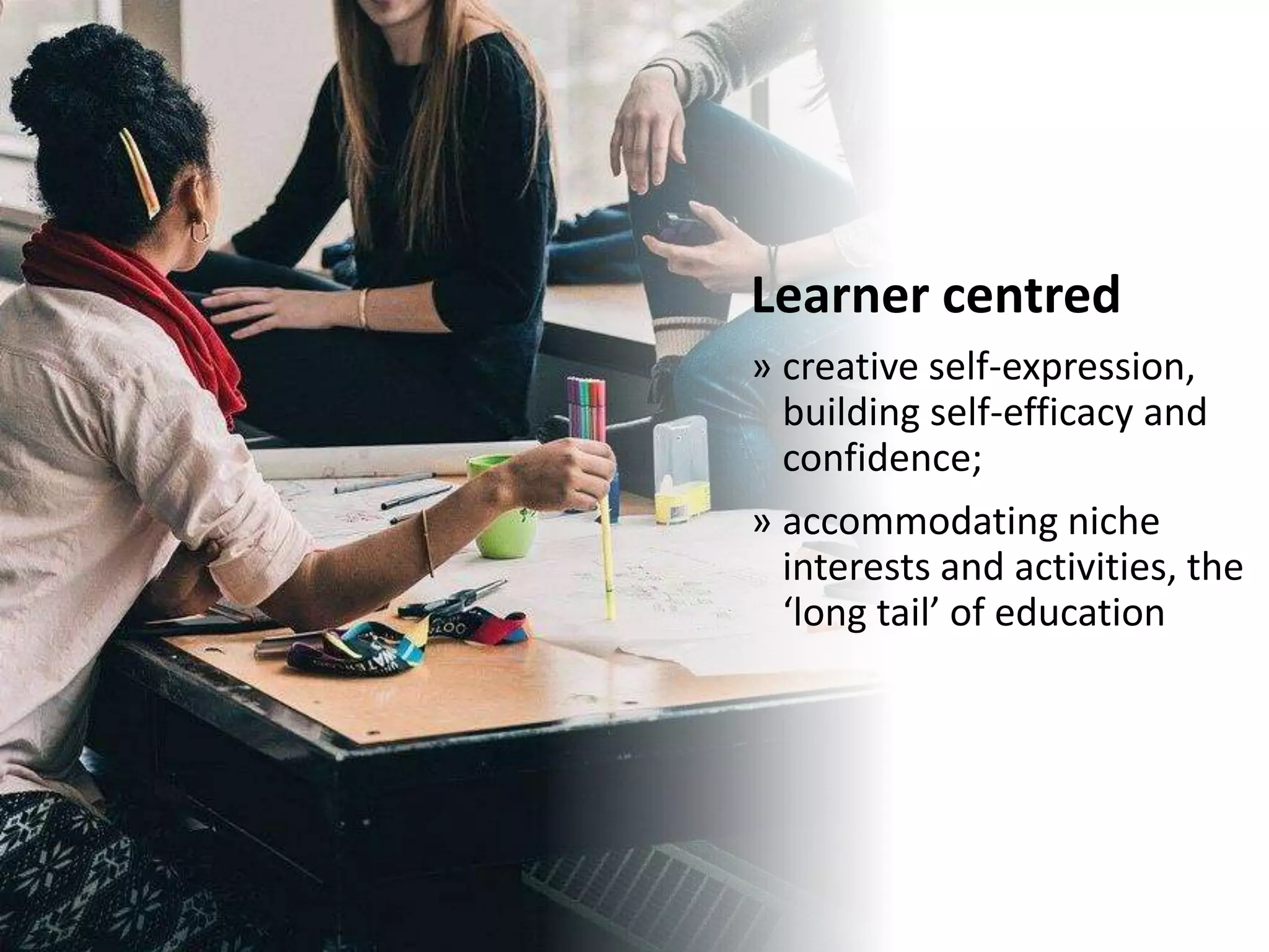 Learner centred
» creative self-expression,
building self-efficacy and
confidence;
» accommodating niche
interests and activities, the
‘long tail’ of education
 