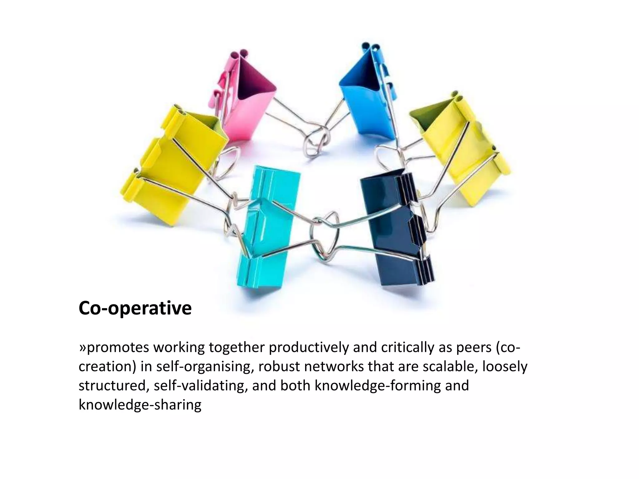 Co-operative
»promotes working together productively and critically as peers (co-
creation) in self-organising, robust networks that are scalable, loosely
structured, self-validating, and both knowledge-forming and
knowledge-sharing
 