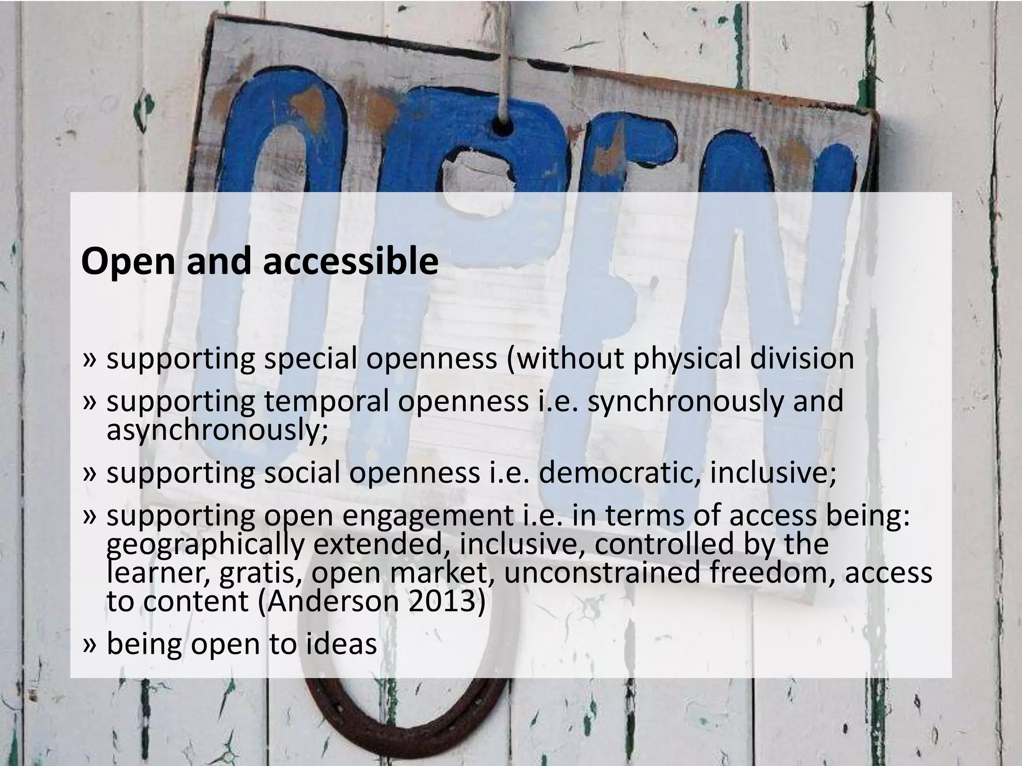 Open and accessible
» supporting special openness (without physical division
» supporting temporal openness i.e. synchronously and
asynchronously;
» supporting social openness i.e. democratic, inclusive;
» supporting open engagement i.e. in terms of access being:
geographically extended, inclusive, controlled by the
learner, gratis, open market, unconstrained freedom, access
to content (Anderson 2013)
» being open to ideas
 