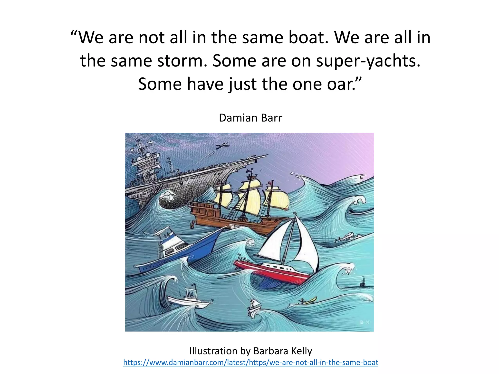 “We are not all in the same boat. We are all in
the same storm. Some are on super-yachts.
Some have just the one oar.”
Damian Barr
Illustration by Barbara Kelly
https://www.damianbarr.com/latest/https/we-are-not-all-in-the-same-boat
 