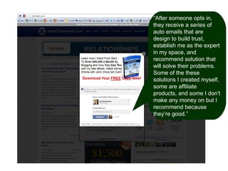 “After someone opts in,
they receive a series of
auto emails that are
design to build trust,
establish me as the expert
in my space, and
recommend solution that
will solve their problems.
Some of the these
solutions I created myself,
some are affiliate
products, and some I don't
make any money on but I
recommend because
they’re good.”

 