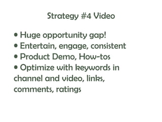 Strategy #4 Video
• Huge opportunity gap!
• Entertain, engage, consistent
• Product Demo, How-tos
• Optimize with keywords in
channel and video, links,
comments, ratings

 