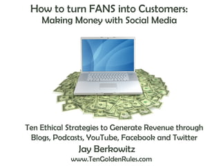 How to turn FANS into Customers:  Making Money with Social Media  Jay Berkowitz   www.TenGoldenRules.com Ten Ethical Strategies to Generate Revenue through Blogs, Podcasts, YouTube, Facebook and Twitter 