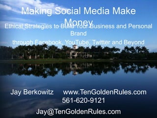 Making Social Media Make Money Ethical Strategies to Build Your Business and Personal Brand  through Facebook, YouTube, Twitter and Beyond Jay Berkowitz     www.TenGoldenRules.com        561-620-9121 Jay@TenGoldenRules.com 